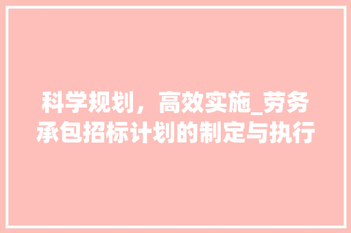 科学规划，高效实施_劳务承包招标计划的制定与执行