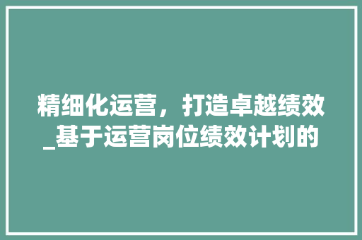 精细化运营，打造卓越绩效_基于运营岗位绩效计划的探索与方法