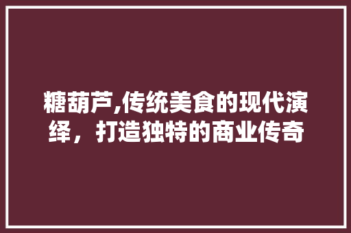 糖葫芦,传统美食的现代演绎，打造独特的商业传奇