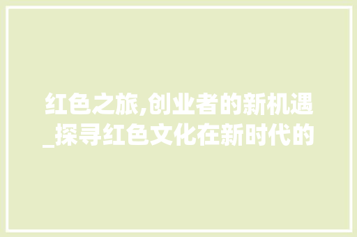 红色之旅,创业者的新机遇_探寻红色文化在新时代的发展之路