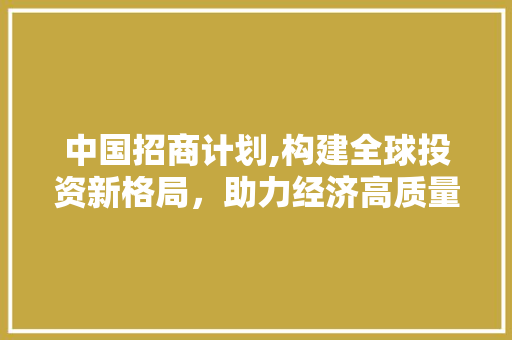 中国招商计划,构建全球投资新格局，助力经济高质量发展