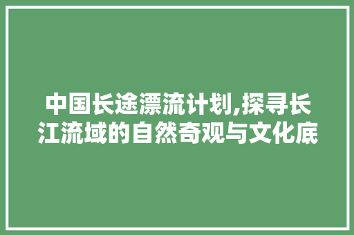 中国长途漂流计划,探寻长江流域的自然奇观与文化底蕴 诗词鉴赏