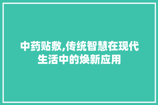 中药贴敷,传统智慧在现代生活中的焕新应用