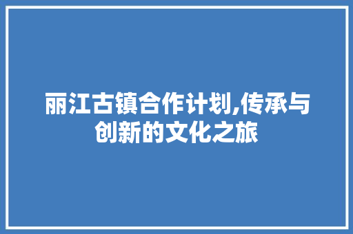 丽江古镇合作计划,传承与创新的文化之旅