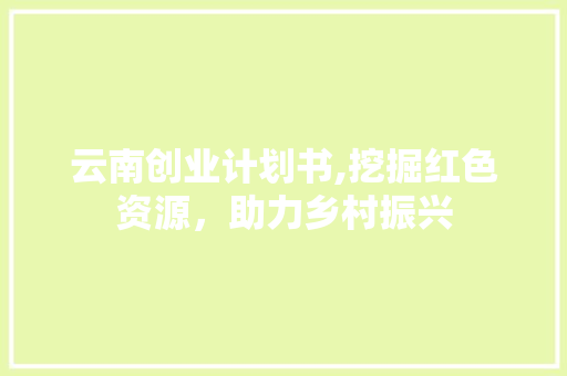 云南创业计划书,挖掘红色资源，助力乡村振兴