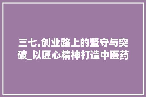 三七,创业路上的坚守与突破_以匠心精神打造中医药行业新标杆