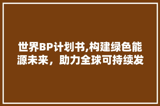 世界BP计划书,构建绿色能源未来，助力全球可持续发展