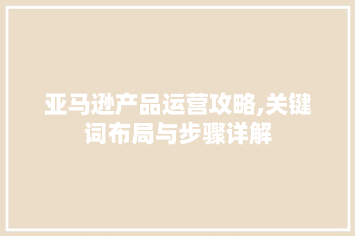 亚马逊产品运营攻略,关键词布局与步骤详解