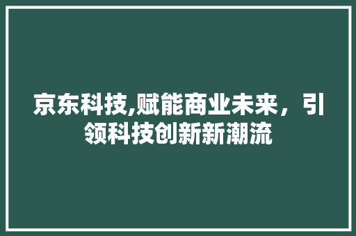 京东科技,赋能商业未来，引领科技创新新潮流