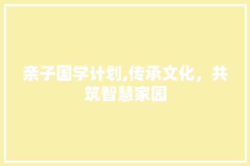 亲子国学计划,传承文化，共筑智慧家园