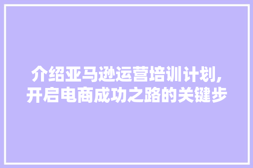介绍亚马逊运营培训计划,开启电商成功之路的关键步骤