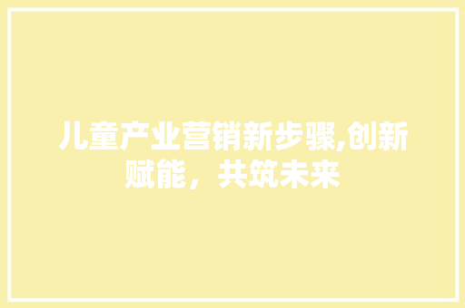 儿童产业营销新步骤,创新赋能，共筑未来