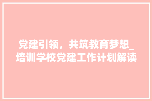 党建引领，共筑教育梦想_培训学校党建工作计划解读