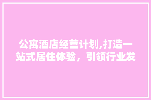 公寓酒店经营计划,打造一站式居住体验，引领行业发展新风向