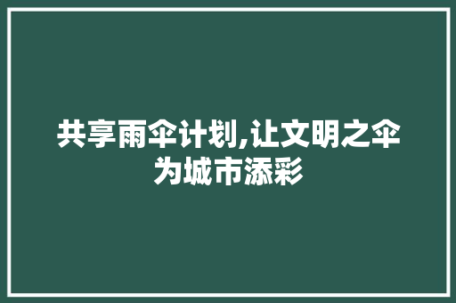 共享雨伞计划,让文明之伞为城市添彩