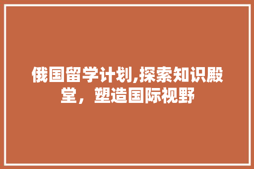 俄国留学计划,探索知识殿堂，塑造国际视野