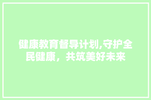 健康教育督导计划,守护全民健康，共筑美好未来