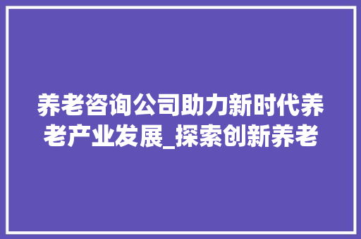 养老咨询公司助力新时代养老产业发展_探索创新养老模式