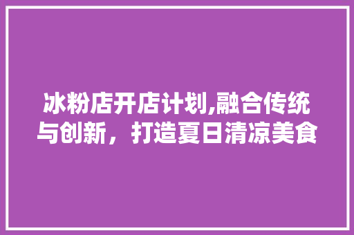 冰粉店开店计划,融合传统与创新，打造夏日清凉美食新地标