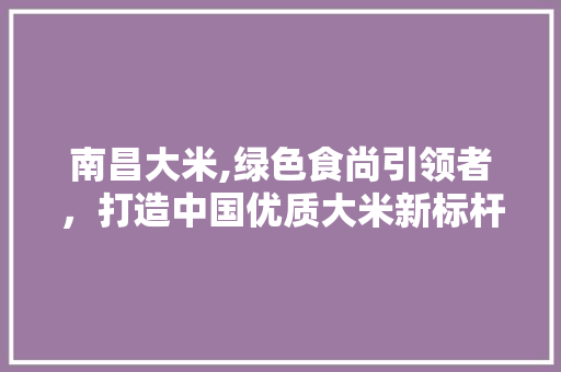 南昌大米,绿色食尚引领者，打造中国优质大米新标杆