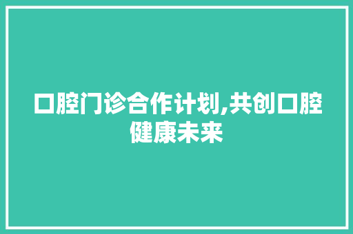 口腔门诊合作计划,共创口腔健康未来 工作计划