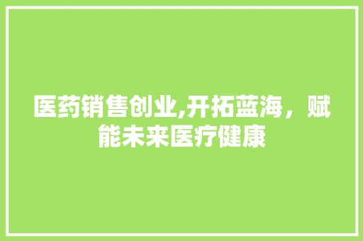 医药销售创业,开拓蓝海，赋能未来医疗健康