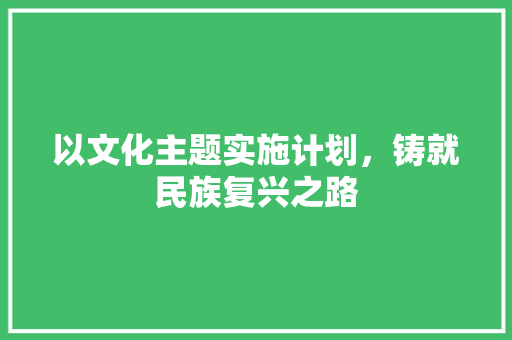 以文化主题实施计划，铸就民族复兴之路
