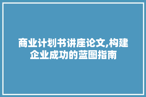 商业计划书讲座论文,构建企业成功的蓝图指南