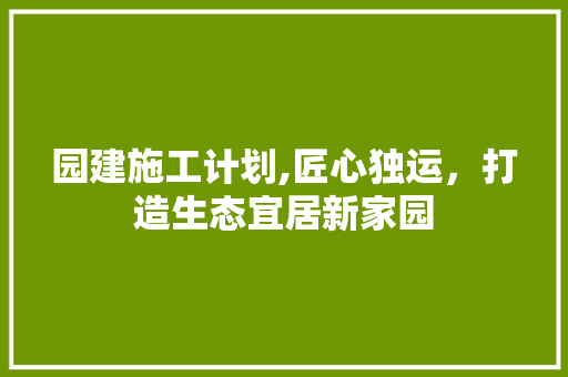 园建施工计划,匠心独运，打造生态宜居新家园