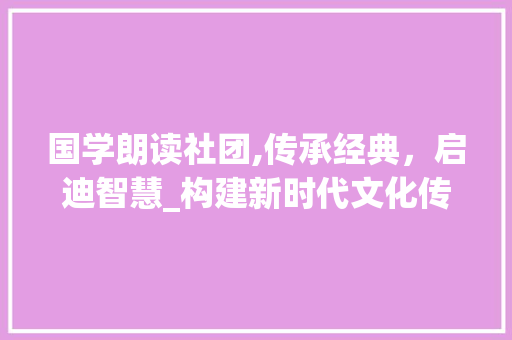 国学朗读社团,传承经典，启迪智慧_构建新时代文化传承的桥梁 诗词鉴赏