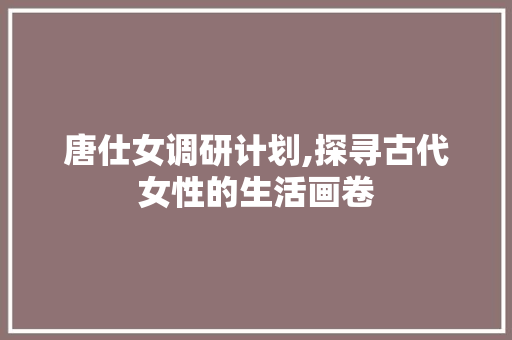 唐仕女调研计划,探寻古代女性的生活画卷