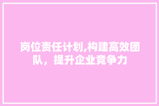 岗位责任计划,构建高效团队，提升企业竞争力