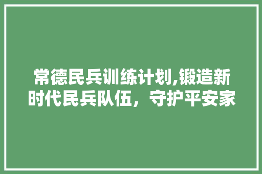 常德民兵训练计划,锻造新时代民兵队伍，守护平安家园