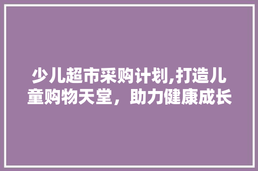 少儿超市采购计划,打造儿童购物天堂，助力健康成长