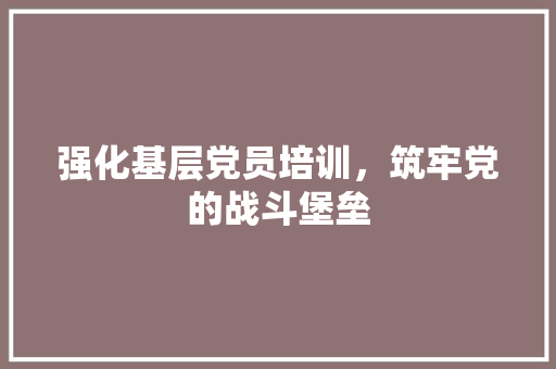 强化基层党员培训，筑牢党的战斗堡垒
