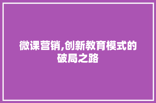 微课营销,创新教育模式的破局之路