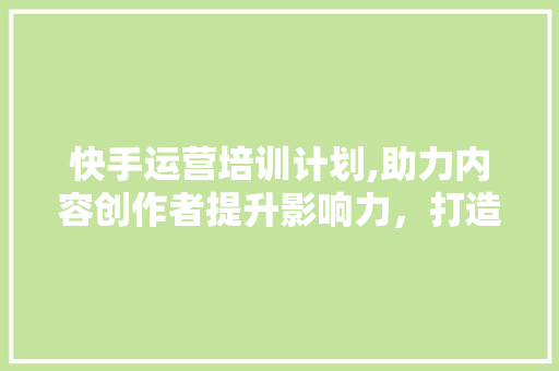 快手运营培训计划,助力内容创作者提升影响力，打造短视频生态新格局