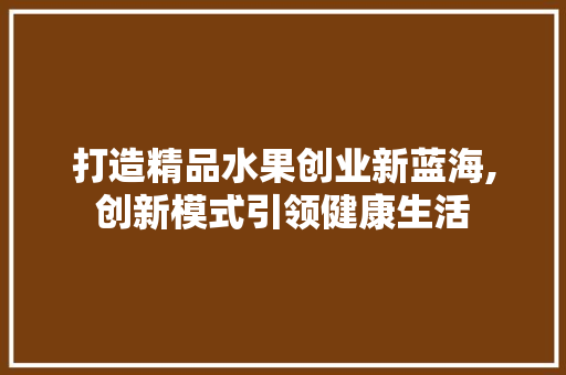 打造精品水果创业新蓝海,创新模式引领健康生活