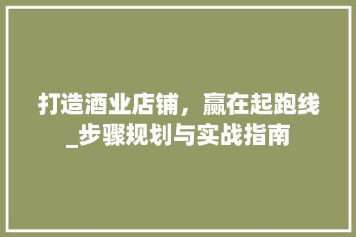打造酒业店铺，赢在起跑线_步骤规划与实战指南