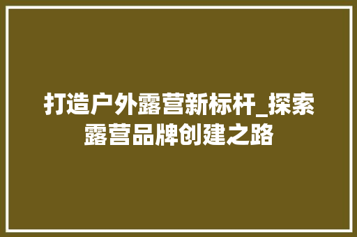 打造户外露营新标杆_探索露营品牌创建之路