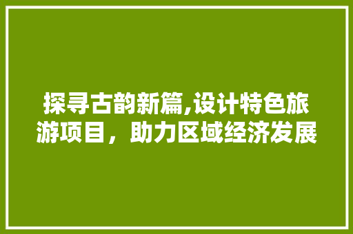 探寻古韵新篇,设计特色旅游项目，助力区域经济发展