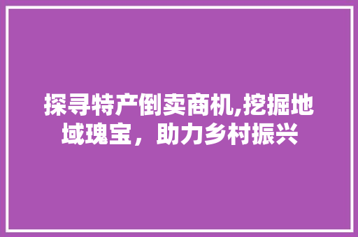 探寻特产倒卖商机,挖掘地域瑰宝，助力乡村振兴