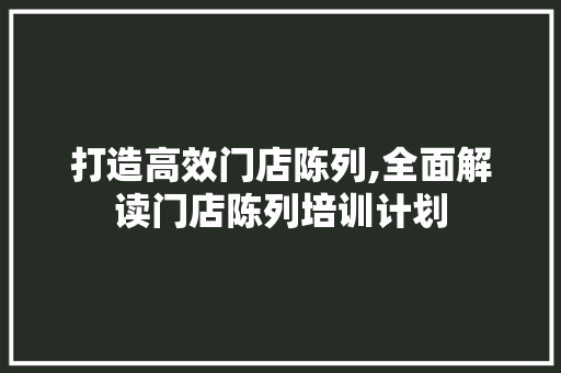 打造高效门店陈列,全面解读门店陈列培训计划 合同范本