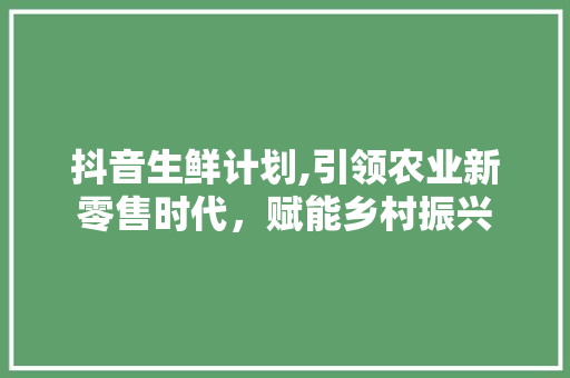 抖音生鲜计划,引领农业新零售时代，赋能乡村振兴