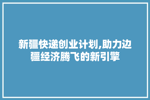 新疆快递创业计划,助力边疆经济腾飞的新引擎