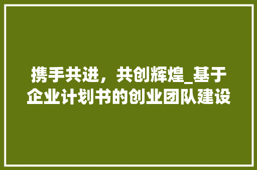 携手共进，共创辉煌_基于企业计划书的创业团队建设步骤