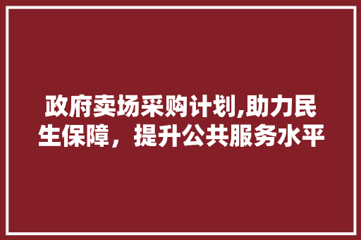 政府卖场采购计划,助力民生保障，提升公共服务水平