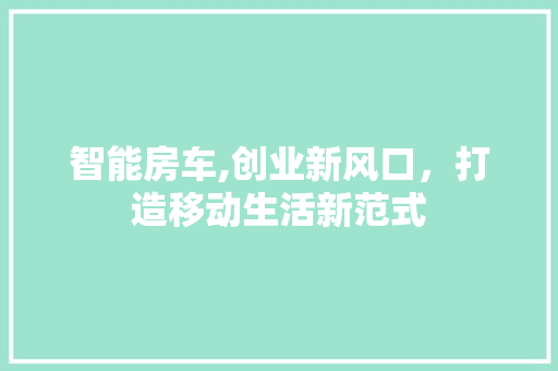 智能房车,创业新风口，打造移动生活新范式