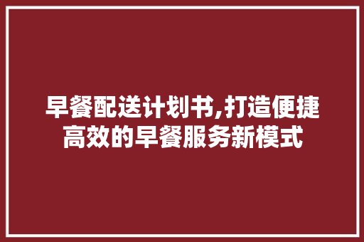 早餐配送计划书,打造便捷高效的早餐服务新模式