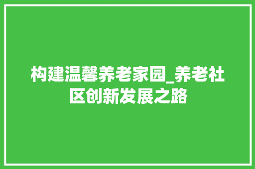 构建温馨养老家园_养老社区创新发展之路